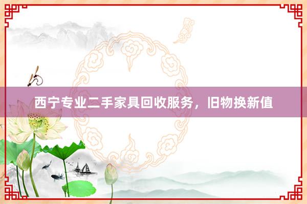 西宁专业二手家具回收服务，旧物换新值